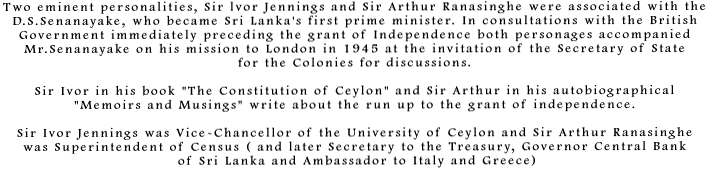 Two eminent personalities, Sir lvor Jennings and Sir Arthur Ranasinghe were associated with the D.S.Senanayake, who became Sri Lankas first prime minister. In consultations with the British Government immediately preceding the grant of independence both personages accompanied Mr.Senanayake on his mission to London in 1945 at the invitation of the Secretary of State for the Colonies for discussions. Sir Ivor in his book The Constitution of Ceylon and Sir Arthur  in his autobiographical Memoirs and Musings write about the run up to the grant of independence. Sir Ivor Jennings was Vice-Chancellor of the University of Ceylon and Sir Arthur Ranasinghe was Superintendent of Census ( and later Secretary to the Treasury, Governor Central Bank of Sri Lanka and Ambassador to Italy and Greece)
