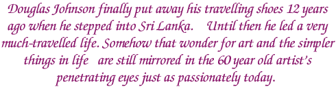 Douglas Johnson finally put away his travelling shoes 12 years ago when he stepped into Sri Lanka. Until then he led a very much-travelled life. Somehow that wonder for art and the simpler things in life are still mirrored in the 60 year old artist's penetrating eyes just as passionately today.