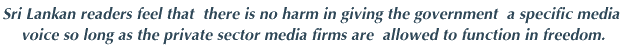 Sri Lankan readers feel that there is no harm in giving the government a specific media voice so long as the private seator media forms are allowed to function in freedom.