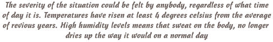 The severity of the situation could be felt by anybody, regardless of what time of day it is. Temperatures have risen at least 4 degrees celsius from the average of previous years. High humidity levels means that sweat on the body, no longer dries up the way it would on a normal day.